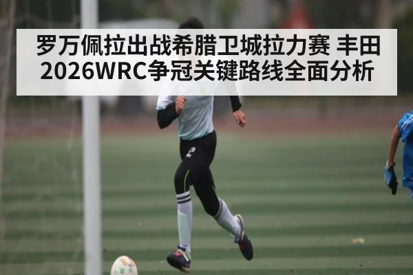 罗万佩拉出战希腊卫城拉力赛 丰田2026WRC争冠关键路线全面分析 - KaiyunSports